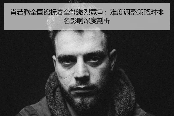 肖若腾全国锦标赛全能激烈竞争：难度调整策略对排名影响深度剖析