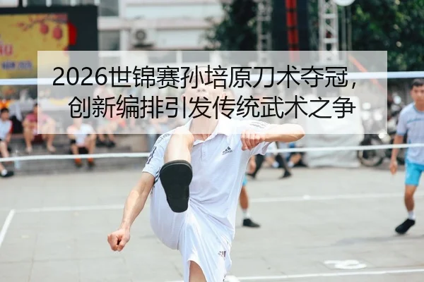 2026世锦赛孙培原刀术夺冠，创新编排引发传统武术之争