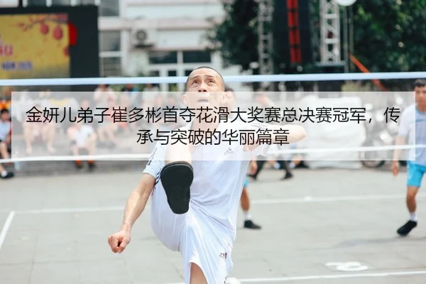 金妍儿弟子崔多彬首夺花滑大奖赛总决赛冠军，传承与突破的华丽篇章